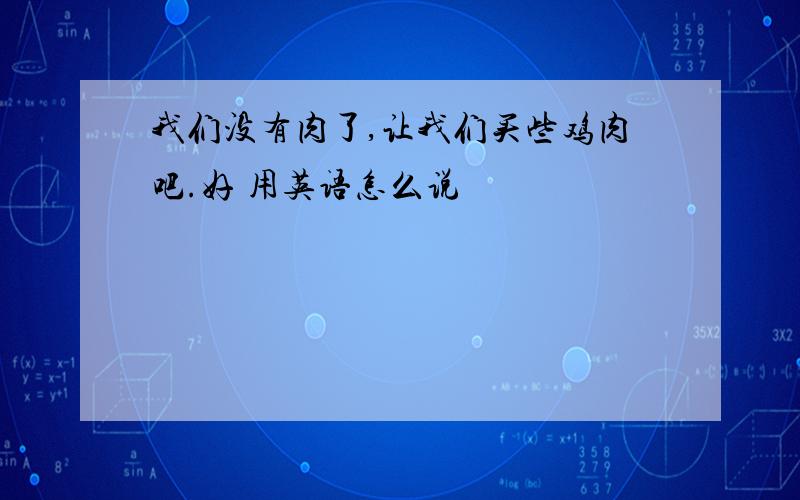 我们没有肉了,让我们买些鸡肉吧.好 用英语怎么说