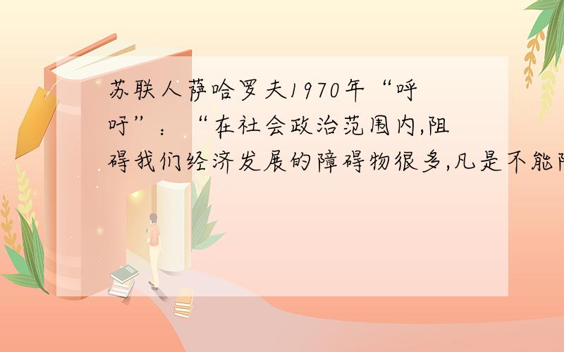 苏联人萨哈罗夫1970年“呼吁”：“在社会政治范围内,阻碍我们经济发展的障碍物很多,凡是不能除去这些障碍物的措施都是注定