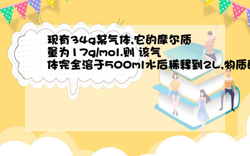 现有34g某气体,它的摩尔质量为17g/mol.则 该气体完全溶于500ml水后稀释到2L,物质的量浓度为（ ）mol/