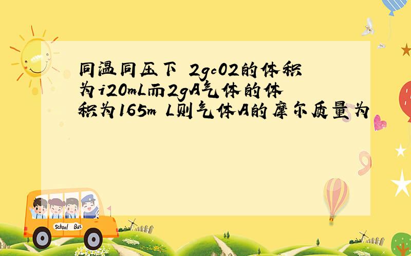 同温同压下 2gc02的体积为i20mL而2gA气体的体积为165m L则气体A的摩尔质量为