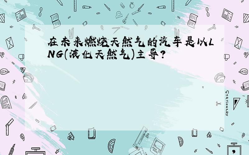 在未来燃烧天然气的汽车是以LNG(液化天然气)主导?