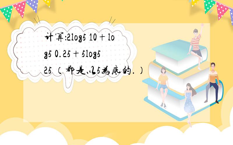 计算：2log5 10+log5 0.25+5log5 25 （都是以5为底的.）