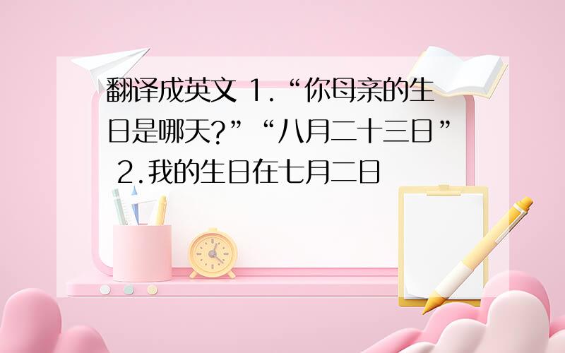 翻译成英文 1.“你母亲的生日是哪天?”“八月二十三日” 2.我的生日在七月二日