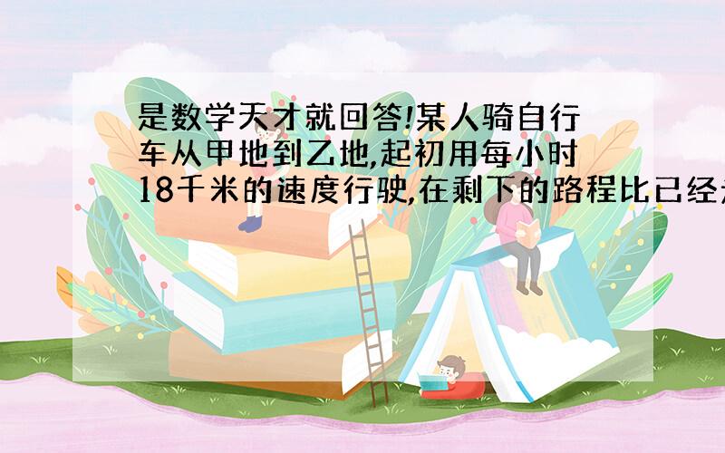 是数学天才就回答!某人骑自行车从甲地到乙地,起初用每小时18千米的速度行驶,在剩下的路程比已经走过的路程少32千米时,开