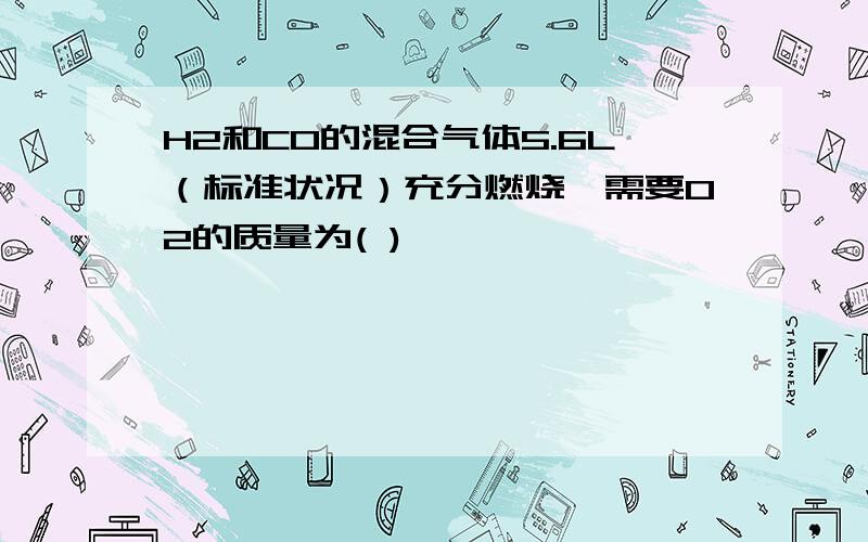 H2和CO的混合气体5.6L（标准状况）充分燃烧,需要O2的质量为( )