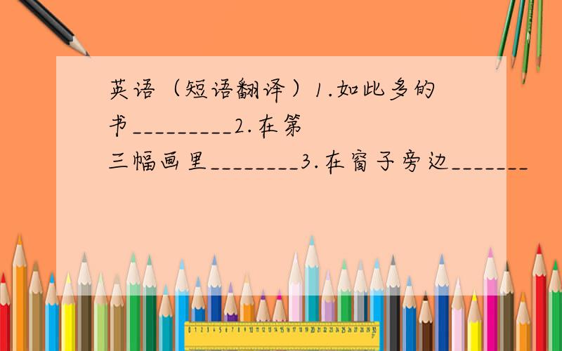 英语（短语翻译）1.如此多的书_________2.在第三幅画里________3.在窗子旁边_______