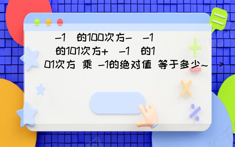 （-1）的100次方-（-1）的101次方+（-1）的101次方 乘 -1的绝对值 等于多少~(>_