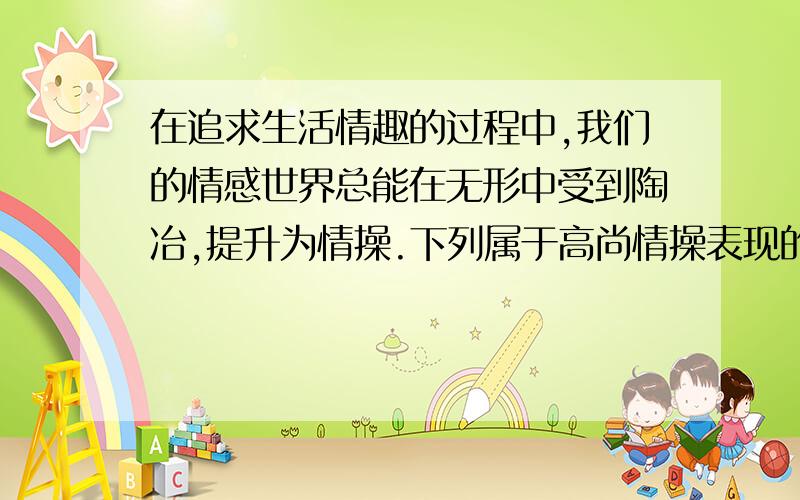 在追求生活情趣的过程中,我们的情感世界总能在无形中受到陶冶,提升为情操.下列属于高尚情操表现的是 （ ）