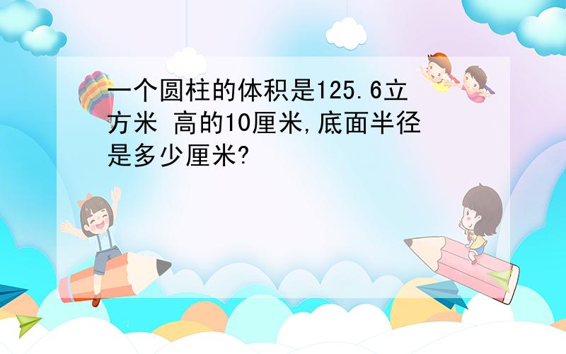 一个圆柱的体积是125.6立方米 高的10厘米,底面半径是多少厘米?