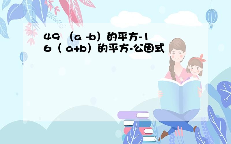 49 （a -b）的平方-16（ a+b）的平方-公因式