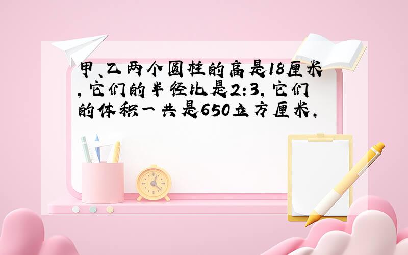 甲、乙两个圆柱的高是18厘米,它们的半径比是2:3,它们的体积一共是650立方厘米,