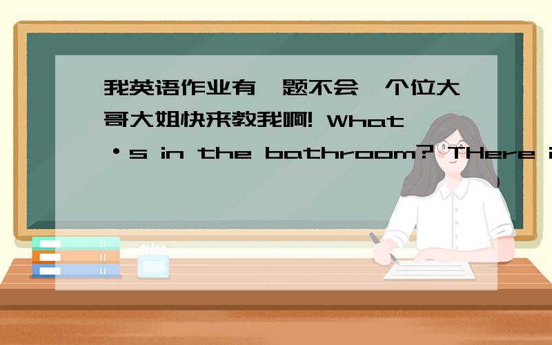 我英语作业有一题不会,个位大哥大姐快来教我啊! What·s in the bathroom? THere is( )（