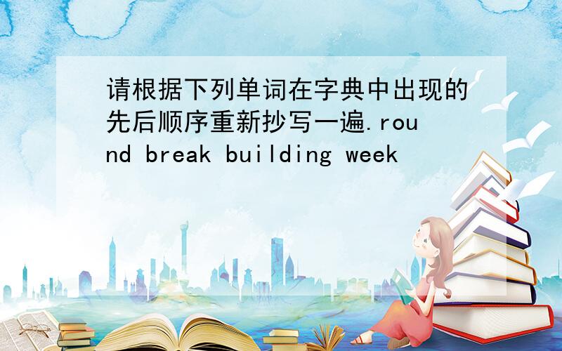 请根据下列单词在字典中出现的先后顺序重新抄写一遍.round break building week