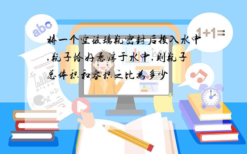 将一个空玻璃瓶密封后投入水中,瓶子恰好悬浮于水中,则瓶子总体积和容积之比为多少