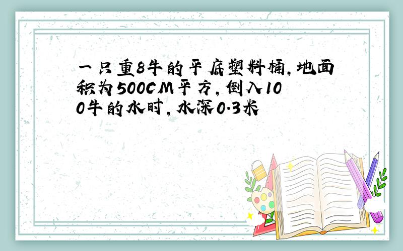 一只重8牛的平底塑料桶,地面积为500CM平方,倒入100牛的水时,水深0.3米