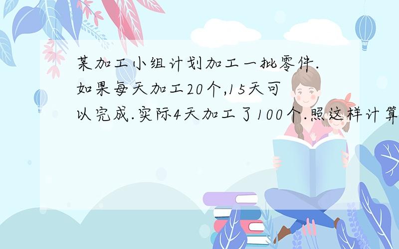 某加工小组计划加工一批零件.如果每天加工20个,15天可以完成.实际4天加工了100个.照这样计算,几天可完