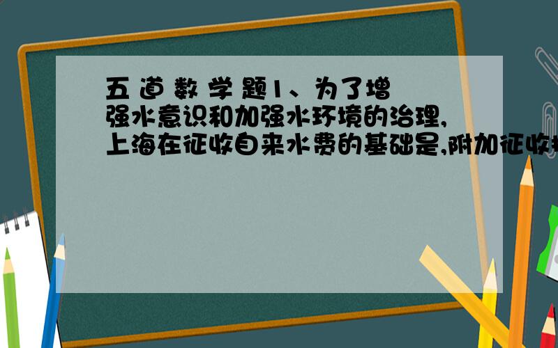 五 道 数 学 题1、为了增强水意识和加强水环境的治理,上海在征收自来水费的基础是,附加征收排水费,已知自来水价格为1.