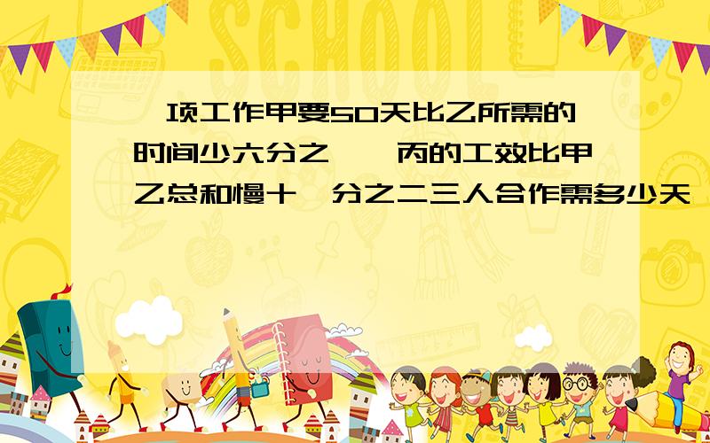 一项工作甲要50天比乙所需的时间少六分之一,丙的工效比甲乙总和慢十一分之二三人合作需多少天