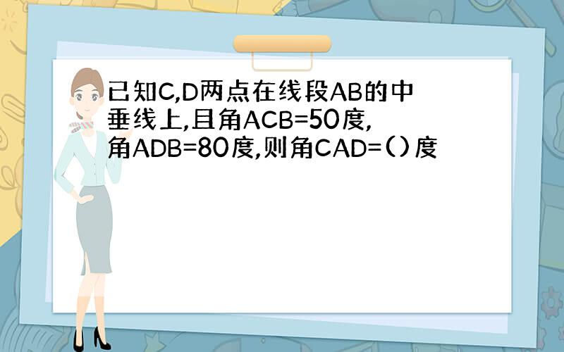 已知C,D两点在线段AB的中垂线上,且角ACB=50度,角ADB=80度,则角CAD=()度