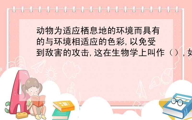 动物为适应栖息地的环境而具有的与环境相适应的色彩,以免受到敌害的攻击,这在生物学上叫作（）,如（）（)()