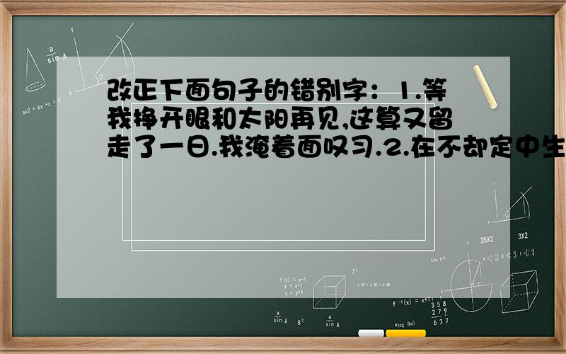 改正下面句子的错别字：1.等我挣开眼和太阳再见,这算又留走了一日.我淹着面叹习.2.在不却定中生活的人