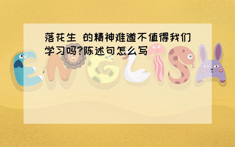 落花生 的精神难道不值得我们学习吗?陈述句怎么写