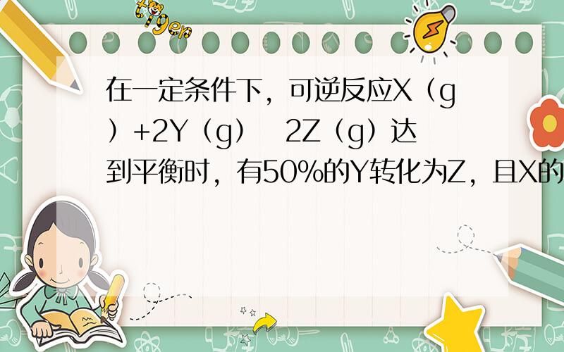 在一定条件下，可逆反应X（g）+2Y（g）⇌2Z（g）达到平衡时，有50%的Y转化为Z，且X的转化率为25%，则起始时充