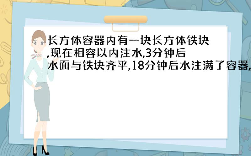 长方体容器内有一块长方体铁块,现在相容以内注水,3分钟后水面与铁块齐平,18分钟后水注满了容器,容器的