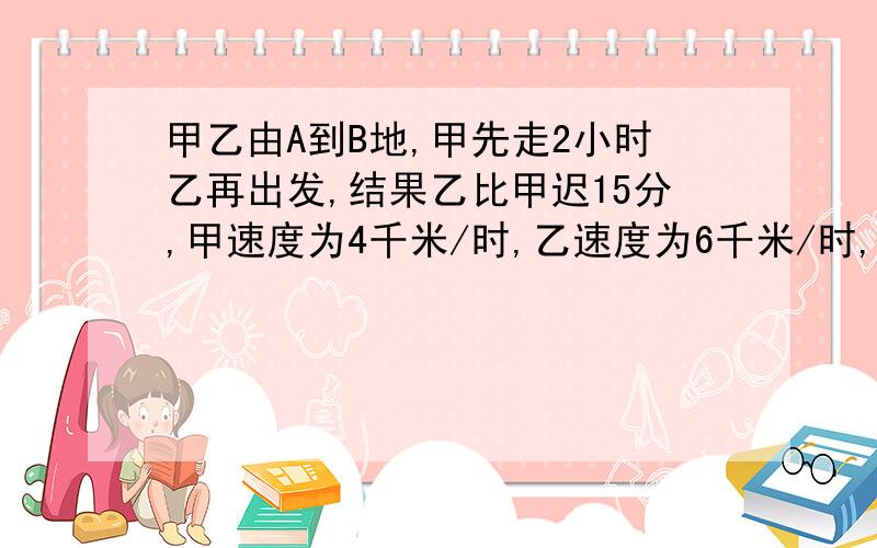 甲乙由A到B地,甲先走2小时乙再出发,结果乙比甲迟15分,甲速度为4千米/时,乙速度为6千米/时,求AB距离