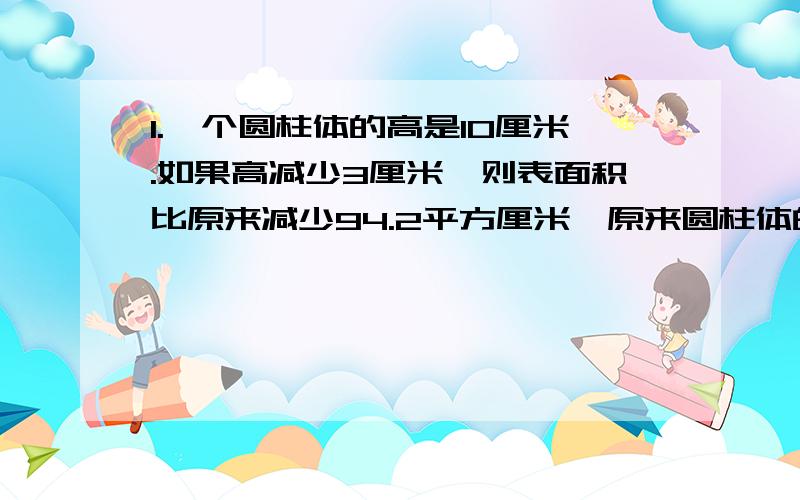 1.一个圆柱体的高是10厘米.如果高减少3厘米,则表面积比原来减少94.2平方厘米,原来圆柱体的体积是多少立方厘米?