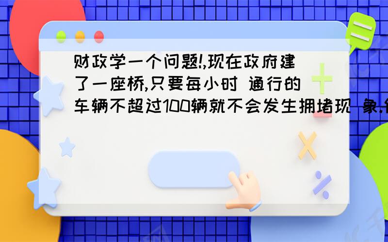 财政学一个问题!,现在政府建了一座桥,只要每小时 通行的车辆不超过100辆就不会发生拥堵现 象.假设过桥费为10元钱时,