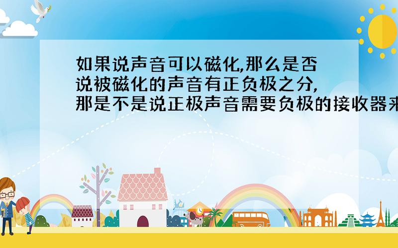 如果说声音可以磁化,那么是否说被磁化的声音有正负极之分,那是不是说正极声音需要负极的接收器来接收.