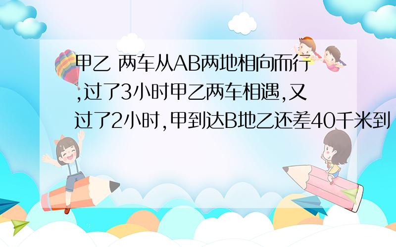 甲乙 两车从AB两地相向而行,过了3小时甲乙两车相遇,又过了2小时,甲到达B地乙还差40千米到