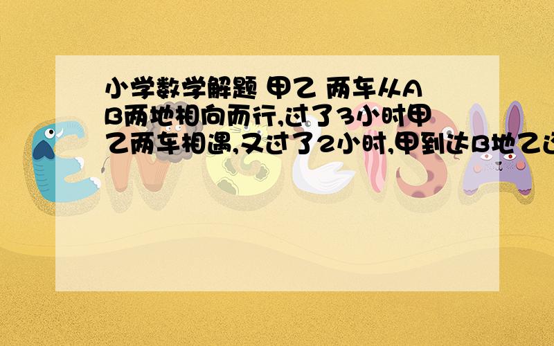 小学数学解题 甲乙 两车从AB两地相向而行,过了3小时甲乙两车相遇,又过了2小时,甲到达B地乙还差40千米到