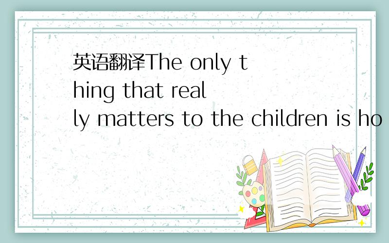 英语翻译The only thing that really matters to the children is ho