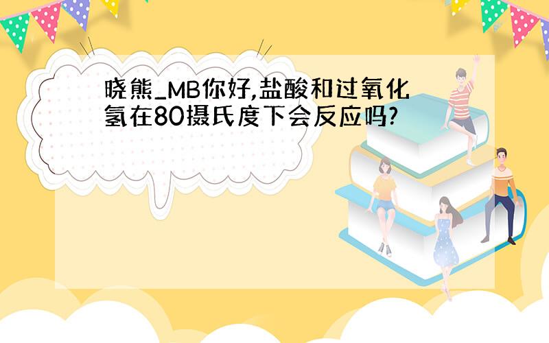 晓熊_MB你好,盐酸和过氧化氢在80摄氏度下会反应吗?