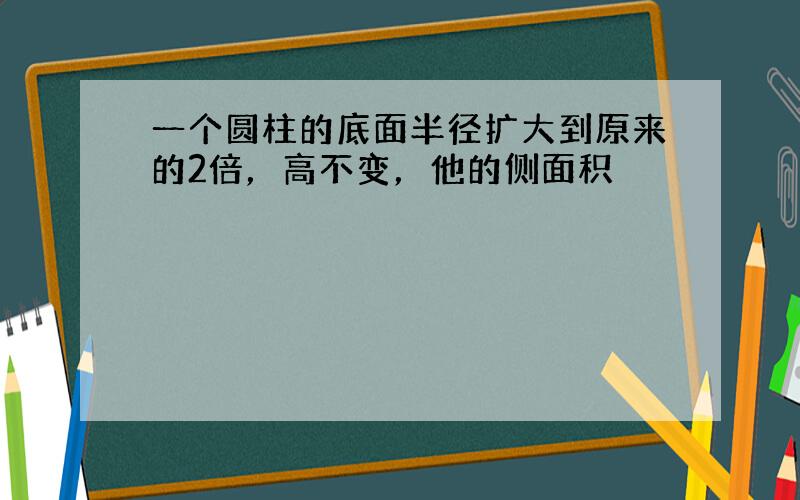 一个圆柱的底面半径扩大到原来的2倍，高不变，他的侧面积