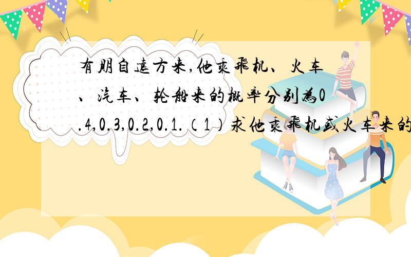 有朋自远方来,他乘飞机、火车、汽车、轮船来的概率分别为0.4,0.3,0.2,0.1.（1）求他乘飞机或火车来的概率