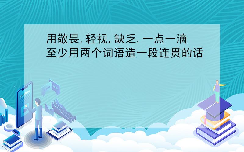 用敬畏,轻视,缺乏,一点一滴至少用两个词语造一段连贯的话