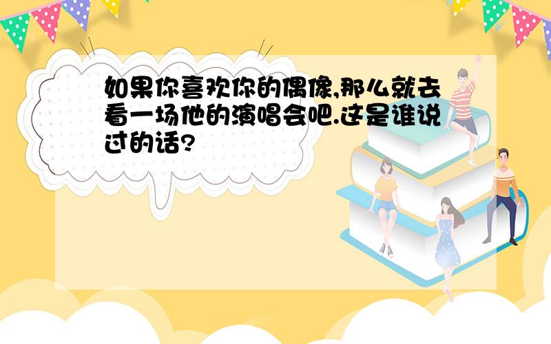 如果你喜欢你的偶像,那么就去看一场他的演唱会吧.这是谁说过的话?