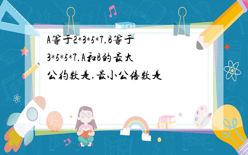 A等于2*3*5*7.B等于3*5*5*7.A和B的最大公约数是,最小公倍数是