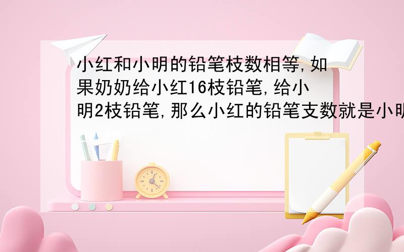 小红和小明的铅笔枝数相等,如果奶奶给小红16枝铅笔,给小明2枝铅笔,那么小红的铅笔支数就是小明的3倍,原来小红和小明各有