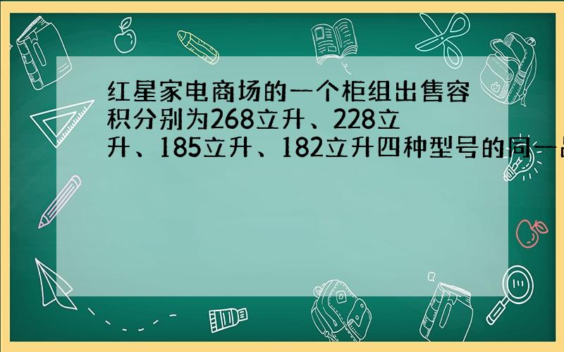 红星家电商场的一个柜组出售容积分别为268立升、228立升、185立升、182立升四种型号的同一品牌的冰箱,每卖出一台冰