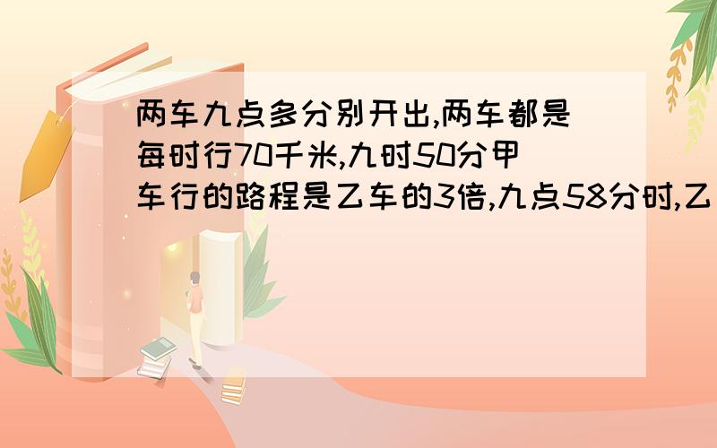 两车九点多分别开出,两车都是每时行70千米,九时50分甲车行的路程是乙车的3倍,九点58分时,乙车行的路程