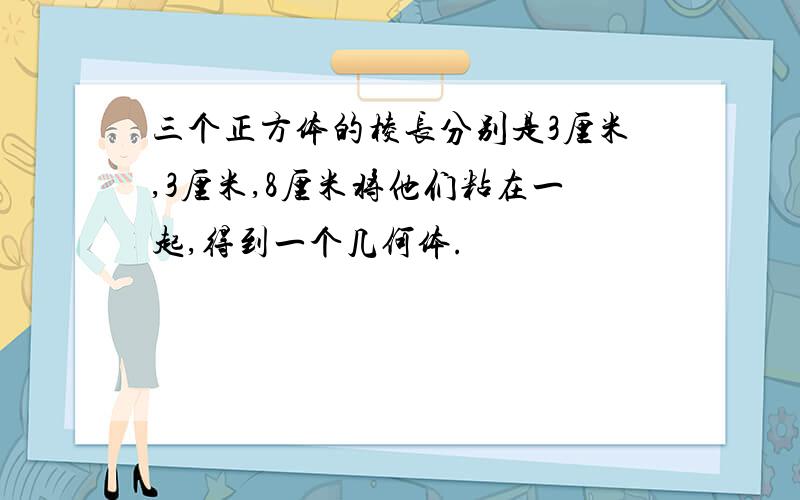 三个正方体的棱长分别是3厘米,3厘米,8厘米将他们粘在一起,得到一个几何体.