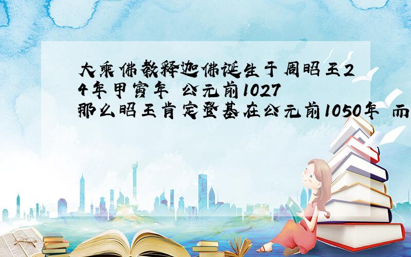 大乘佛教释迦佛诞生于周昭王24年甲寅年 公元前1027 那么昭王肯定登基在公元前1050年 而按照历史考证