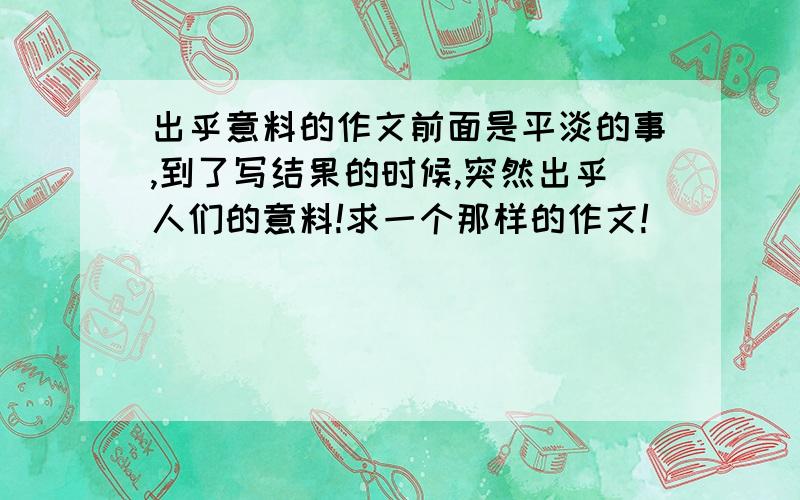 出乎意料的作文前面是平淡的事,到了写结果的时候,突然出乎人们的意料!求一个那样的作文!