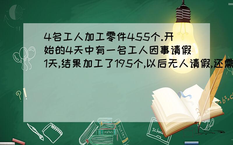 4名工人加工零件455个.开始的4天中有一名工人因事请假1天,结果加工了195个,以后无人请假,还需几日完成