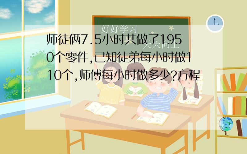 师徒俩7.5小时共做了1950个零件,已知徒弟每小时做110个,师傅每小时做多少?方程