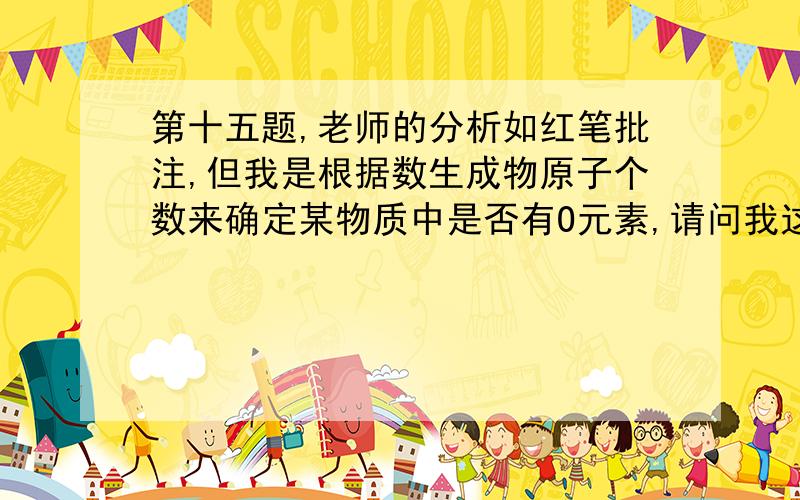 第十五题,老师的分析如红笔批注,但我是根据数生成物原子个数来确定某物质中是否有O元素,请问我这样可不可以?